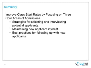 Summary

 Improve Class Start Rates by Focusing on Three
 Core Areas of Admissions
   • Strategies for selecting and interviewing
     potential applicants
   • Maintaining new applicant interest
   • Best practices for following up with new
     applicants




17
 