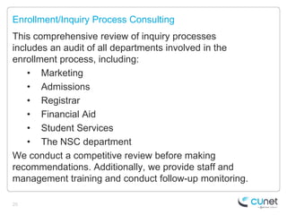 Enrollment/Inquiry Process Consulting
This comprehensive review of inquiry processes
includes an audit of all departments involved in the
enrollment process, including:
    • Marketing
    • Admissions
    • Registrar
    • Financial Aid
    • Student Services
    • The NSC department
We conduct a competitive review before making
recommendations. Additionally, we provide staff and
management training and conduct follow-up monitoring.

20
 