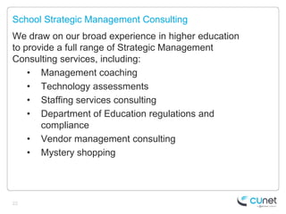 School Strategic Management Consulting
We draw on our broad experience in higher education
to provide a full range of Strategic Management
Consulting services, including:
    • Management coaching
    • Technology assessments
    • Staffing services consulting
    • Department of Education regulations and
       compliance
    • Vendor management consulting
    • Mystery shopping




22
 