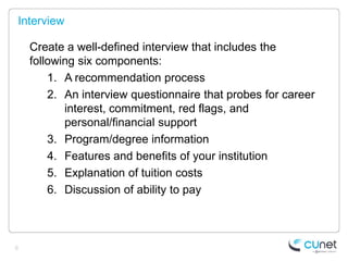 Interview

    Create a well-defined interview that includes the
    following six components:
        1. A recommendation process
        2. An interview questionnaire that probes for career
           interest, commitment, red flags, and
           personal/financial support
        3. Program/degree information
        4. Features and benefits of your institution
        5. Explanation of tuition costs
        6. Discussion of ability to pay



6
 