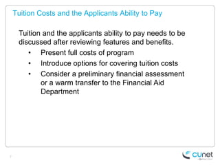 Tuition Costs and the Applicants Ability to Pay

     Tuition and the applicants ability to pay needs to be
     discussed after reviewing features and benefits.
        • Present full costs of program
        • Introduce options for covering tuition costs
        • Consider a preliminary financial assessment
            or a warm transfer to the Financial Aid
            Department




7
 
