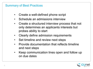 Summary of Best Practices


         •   Create a well-defined phone script
         •   Schedule an admissions interview
         •   Create a structured interview process that not
             only determines an applicants interests but
             probes ability to start
         •   Clearly define admission requirements
         •   Set timeline and review next steps
         •   Provide documentation that reflects timeline
             and next steps
         •   Keep communication lines open and follow up
             on due dates

8
 