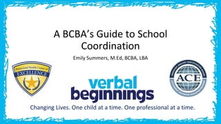 A BCBA’s Guide to School
Coordination
Emily Summers, M.Ed, BCBA, LBA
Changing Lives. One child at a time. One professional at a time.
 