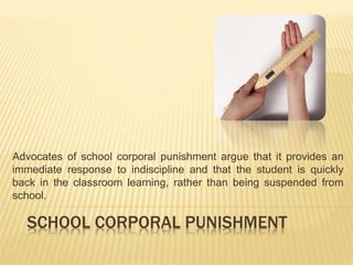 Advocates of school corporal punishment argue that it provides an 
immediate response to indiscipline and that the student is quickly 
back in the classroom learning, rather than being suspended from 
school. 
SCHOOL CORPORAL PUNISHMENT 
 