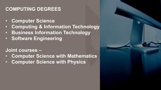 COMPUTING DEGREES
• Computer Science
• Computing & Information Technology
• Business Information Technology
• Software Engineering
Joint courses –
• Computer Science with Mathematics
• Computer Science with Physics
 
