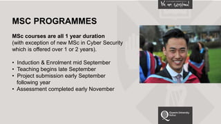MSC PROGRAMMES
MSc courses are all 1 year duration
(with exception of new MSc in Cyber Security
which is offered over 1 or 2 years).
• Induction & Enrolment mid September
• Teaching begins late September
• Project submission early September
following year
• Assessment completed early November
 