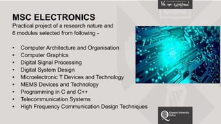 MSC ELECTRONICS
Practical project of a research nature and
6 modules selected from following -
• Computer Architecture and Organisation
• Computer Graphics
• Digital Signal Processing
• Digital System Design
• Microelectronic T Devices and Technology
• MEMS Devices and Technology
• Programming in C and C++
• Telecommunication Systems
• High Frequency Communication Design Techniques
 