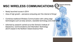 MSC WIRELESS COMMUNICATIONS
• Newly launched course in 2014
• Area of high growth – pervasive computing and ‘the internet of things’
• Combines traditional Wireless Communication with cutting edge
technologies such as body sensors, wearable technology and smart grids.
• Informed by research carried out at the School’s Institute of
Electronics, Communications and Information Technology
(ECIT) based in the Northern Ireland Science Park
 