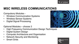 MSC WIRELESS COMMUNICATIONS
Compulsory Modules -
• Wireless Communication Systems
• Wireless Sensor Systems
• Digital Signal Processing
Optional Modules – choose 3
• High Frequency Communication Design Techniques
• Digital System Design
• Computer Architecture and Organisation
• Network Security and Monitoring
• Smart Grids
 