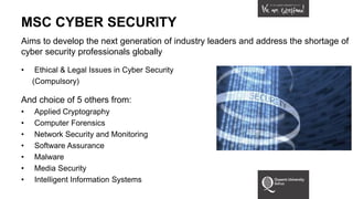 MSC CYBER SECURITY
Aims to develop the next generation of industry leaders and address the shortage of
cyber security professionals globally
• Ethical & Legal Issues in Cyber Security
(Compulsory)
And choice of 5 others from:
• Applied Cryptography
• Computer Forensics
• Network Security and Monitoring
• Software Assurance
• Malware
• Media Security
• Intelligent Information Systems
 