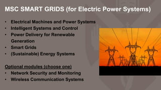 MSC SMART GRIDS (for Electric Power Systems)
• Electrical Machines and Power Systems
• Intelligent Systems and Control
• Power Delivery for Renewable
Generation
• Smart Grids
• (Sustainable) Energy Systems
Optional modules (choose one)
• Network Security and Monitoring
• Wireless Communication Systems
 