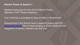 Electric Power at Queen’s –
Ranked among top 8 in the UK for Electric Power
(Member of IET Power Academy)
One of the few universities to have an MSc in SmartGrids
Researchers in the School have a research project with HIT –
www.i-give.org.uk This involves looking at Smart Grids and the
integration of electric vehicles onto the Grid
 