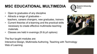 MSC EDUCATIONAL MULTIMEDIA
• Open to graduates of any discipline
• Attracts a range of graduates –
teachers, careers changers, new graduates, trainers
• Current theories of e-learning and the practical skills
necessary to create effective multimedia teaching
materials
• Classes are held in evenings (f/t & p/t options)
The four taught modules are:
Interactive Design, Multimedia Authoring, Teaching with Technology
Web of Learning
 