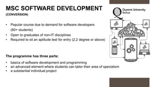 MSC SOFTWARE DEVELOPMENT
(CONVERSION)
• Popular course due to demand for software developers
(80+ students)
• Open to graduates of non-IT disciplines
• Required to sit an aptitude test for entry (2.2 degree or above)
The programme has three parts:
• basics of software development and programming
• an advanced element where students can tailor their area of specialism
• a substantial individual project
 