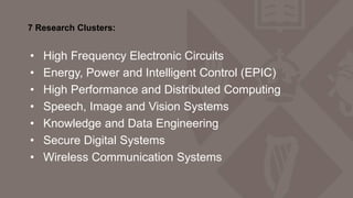 7 Research Clusters:
• High Frequency Electronic Circuits
• Energy, Power and Intelligent Control (EPIC)
• High Performance and Distributed Computing
• Speech, Image and Vision Systems
• Knowledge and Data Engineering
• Secure Digital Systems
• Wireless Communication Systems
 