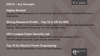 EEECS – Key Strengths
Highly Ranked
Regularly ranked among top 10 in UK and top 100 in the world for Electrical & Electronic
Engineering
Strong Research Profile - Top 10 in UK for EEE
REF 2014: 100% of School’s research impact judged to be internationally excellent/world
leading. EEE research among top 10 in UK (see later slide).
UK’s Largest Cyber Security Lab
EEECS is home to the Centre for Secure Information Technologies (CSIT) –
The UK’s largest university cyber security research lab.
Top 10 for Electric Power Engineering
One of only 8 UK universities in the IET Power Academy
 