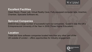 Excellent Facilities
Clean Room, Power Lab, Virtual Reality Cave, Fully equipped computer labs, Anechoic
Chamber, Specialist Software etc.
Spin-out Companies
EEECS has a large number of successful spin-out companies. Queen’s was the UK’s
Entrepreneurial University of the Year in 2009 (Times Higher Education).
Location
There are more software companies located here than any other part of the
UK outside of London – offers opportunities for industry engagement.
 