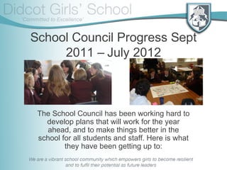 School Council Progress Sept
2011 – July 2012
The School Council has been working hard to
develop plans that will work for the year
ahead, and to make things better in the
school for all students and staff. Here is what
they have been getting up to:
 