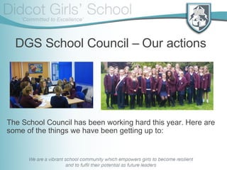 DGS School Council – Our actions
The School Council has been working hard this year. Here are
some of the things we have been getting up to:
 