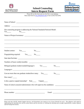School Counseling
                                                       Intern Request Form
                                            Please fill out this form and save the file to your desktop,
                                        Then email form to tyra_bob@lacoe.edu or fax to (562) 922-6299.



Name of School: ____________________________________________________________________________

Address: __________________________________________________________________________________

Our counseling program is addressing the National Standards/National Model:
Yes_____             No_____

Nature of Project/Assistance: ___________________________________________________________________

___________________________________________________________________________________________

___________________________________________________________________________________________

___________________________________________________________________________________________

Student contact:              Yes_____                      No_____

Fingerprinting required:                  Yes_____          No_____

Start date/End date: __________________________________________________________________________

Numbers of hours weekly/monthly: _____________________________________________________________

Bilingual graduate student needed/language/s:                           Yes _____                    No_____

Language/s: _________________________________________________________________________________

Can use more than one graduate student/how many:                           Yes_____                  No_____

How many? _____

Is this a paid or unpaid internship?              Paid_____           Unpaid_____

Name of school counselor/administrator who will supervise the candidates: ______________________________

____________________________________________________________________________________________

Phone number: ____________________________________                                      Email: _________________________________



*********************************************************************************************
Please note that LACOE, Student Support Services, will disseminate your request on our Access Network list serve. Due diligence with regard to
implementing the internship rests with the school district and the university (i.e. defining the internship and oversight responsibilities, conduct required,
optional background checks).
 