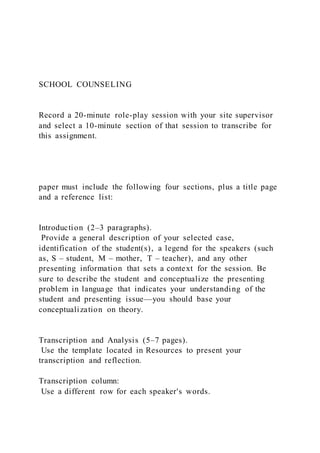 SCHOOL COUNSELING
Record a 20-minute role-play session with your site supervisor
and select a 10-minute section of that session to transcribe for
this assignment.
paper must include the following four sections, plus a title page
and a reference list:
Introduction (2–3 paragraphs).
Provide a general description of your selected case,
identification of the student(s), a legend for the speakers (such
as, S – student, M – mother, T – teacher), and any other
presenting information that sets a context for the session. Be
sure to describe the student and conceptualize the presenting
problem in language that indicates your understanding of the
student and presenting issue—you should base your
conceptualization on theory.
Transcription and Analysis (5–7 pages).
Use the template located in Resources to present your
transcription and reflection.
Transcription column:
Use a different row for each speaker's words.
 