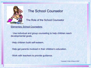 The School Counselor

               The Role of the School Counselor

Elementary School Counselors:

• Use individual and group counseling to help children reach
developmental goals.

• Help children build self-esteem.

• Help get parents involved in their children’s education.

• Work with teachers to provide guidance.

                                                   “Copyright © Allyn & Bacon 2004”
                                                                                      3
 