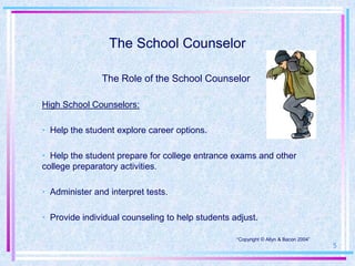 The School Counselor

               The Role of the School Counselor

High School Counselors:

• Help the student explore career options.

• Help the student prepare for college entrance exams and other
college preparatory activities.

• Administer and interpret tests.

• Provide individual counseling to help students adjust.

                                                  •“Copyright © Allyn & Bacon 2004”
                                                                                      5
 