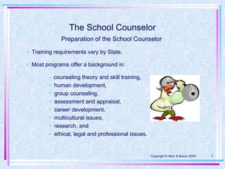 The School Counselor
              Preparation of the School Counselor

• Training requirements vary by State.

• Most programs offer a background in:

        • counseling theory and skill training,
        •   human development,
        •   group counseling,
        •   assessment and appraisal,
        •   career development,
        •   multicultural issues,
        •   research, and
        •   ethical, legal and professional issues.


                                                      •“Copyright © Allyn & Bacon 2004”   6
 