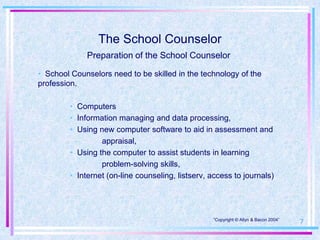 The School Counselor
              Preparation of the School Counselor

• School Counselors need to be skilled in the technology of the
profession.

         • Computers
         • Information managing and data processing,
         • Using new computer software to aid in assessment and
                  appraisal,
         • Using the computer to assist students in learning
                  problem-solving skills,
         • Internet (on-line counseling, listserv, access to journals)




                                                   “Copyright © Allyn & Bacon 2004”
                                                                                      7
 