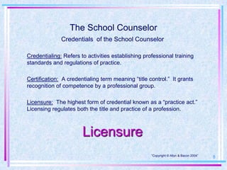 The School Counselor
              Credentials of the School Counselor

Credentialing: Refers to activities establishing professional training
standards and regulations of practice.

Certification: A credentialing term meaning “title control.” It grants
recognition of competence by a professional group.

Licensure: The highest form of credential known as a “practice act.”
Licensing regulates both the title and practice of a profession.



                       Licensure
                                                    “Copyright © Allyn & Bacon 2004”
                                                                                       8
 