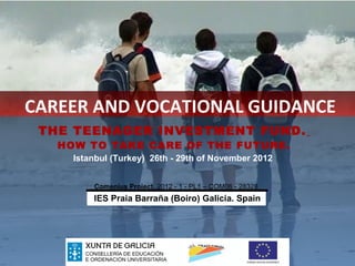 CAREER AND VOCATIONAL GUIDANCE
 THE TEENAGER INVESTMENT FUND.
   HOW TO TAKE CARE OF THE FUTURE.
     Istanbul (Turkey) 26th - 29th of November 2012


         Comenius Project. 2012 - 1 - PL1 – COM06 - 28328
         IES Praia Barraña (Boiro) Galicia. Spain
 