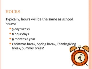 HOURS
Typically, hours will be the same as school
hours:
  5 day weeks
  8 hour days
  9 months a year
  Christmas break, Spring break, Thanksgiving
    break, Summer break!
 