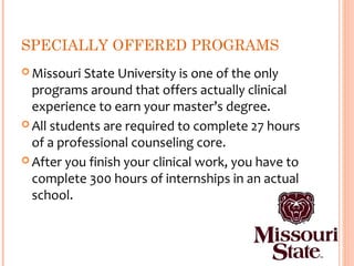 SPECIALLY OFFERED PROGRAMS
 Missouri State University is one of the only
  programs around that offers actually clinical
  experience to earn your master’s degree.
 All students are required to complete 27 hours
  of a professional counseling core.
 After you finish your clinical work, you have to
  complete 300 hours of internships in an actual
  school.
 