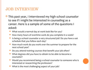 JOB INTERVIEW
   This past year, I interviewed my high school counselor
    to see if I might be interested in counseling as a
    career. Here is a sample of some of the questions I
    asked:
       What would a normal day at work look like for you?
       How many hours of overtime work do you complete in a week?
       Is being a school counselor a very structured job? Do you have a set
        schedule that you follow each day?
       How much work do you work over the summer to prepare for the
        next school year?
       Do you attend training courses that benefit your job often?
       What degrees did you have to obtain to be able to become a
        counselor?
       Would you recommend being a school counselor to someone who is
        interested or researching the profession?
       What is the most challenging aspect of your job?
 