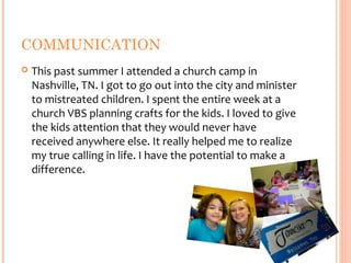 COMMUNICATION
   This past summer I attended a church camp in
    Nashville, TN. I got to go out into the city and minister
    to mistreated children. I spent the entire week at a
    church VBS planning crafts for the kids. I loved to give
    the kids attention that they would never have
    received anywhere else. It really helped me to realize
    my true calling in life. I have the potential to make a
    difference.
 
