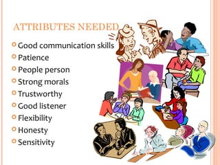 ATTRIBUTES NEEDED
 Good  communication skills
 Patience

 People person

 Strong morals

 Trustworthy

 Good listener

 Flexibility

 Honesty

 Sensitivity
 