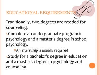 EDUCATIONAL REQUIREMENTS

Traditionally, two degrees are needed for
counseling.
1.Complete an undergraduate program in
psychology and a master’s degree in school
psychology.
    An internship is usually required
1.Study for a bachelor’s degree in education
and a master’s degree in psychology and
counseling.
 