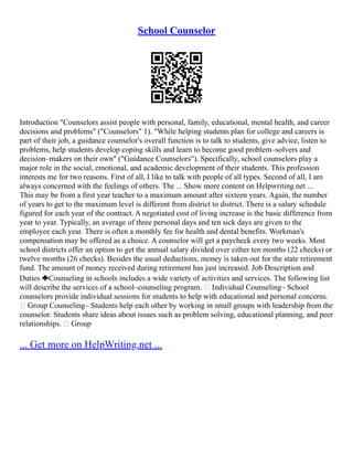 School Counselor
Introduction "Counselors assist people with personal, family, educational, mental health, and career
decisions and problems" ("Counselors" 1). "While helping students plan for college and careers is
part of their job, a guidance counselor's overall function is to talk to students, give advice, listen to
problems, help students develop coping skills and learn to become good problem–solvers and
decision–makers on their own" ("Guidance Counselors"). Specifically, school counselors play a
major role in the social, emotional, and academic development of their students. This profession
interests me for two reasons. First of all, I like to talk with people of all types. Second of all, I am
always concerned with the feelings of others. The ... Show more content on Helpwriting.net ...
This may be from a first year teacher to a maximum amount after sixteen years. Again, the number
of years to get to the maximum level is different from district to district. There is a salary schedule
figured for each year of the contract. A negotiated cost of living increase is the basic difference from
year to year. Typically, an average of three personal days and ten sick days are given to the
employee each year. There is often a monthly fee for health and dental benefits. Workman's
compensation may be offered as a choice. A counselor will get a paycheck every two weeks. Most
school districts offer an option to get the annual salary divided over either ten months (22 checks) or
twelve months (26 checks). Besides the usual deductions, money is taken out for the state retirement
fund. The amount of money received during retirement has just increased. Job Description and
Duties Counseling in schools includes a wide variety of activities and services. The following list
will describe the services of a school–counseling program.  Individual Counseling– School
counselors provide individual sessions for students to help with educational and personal concerns.
 Group Counseling– Students help each other by working in small groups with leadership from the
counselor. Students share ideas about issues such as problem solving, educational planning, and peer
relationships.  Group
... Get more on HelpWriting.net ...
 