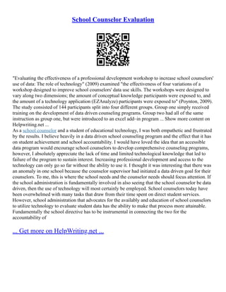 School Counselor Evaluation
"Evaluating the effectiveness of a professional development workshop to increase school counselors'
use of data: The role of technology" (2009) examined "the effectiveness of four variations of a
workshop designed to improve school counselors' data use skills. The workshops were designed to
vary along two dimensions; the amount of conceptual knowledge participants were exposed to, and
the amount of a technology application (EZAnalyze) participants were exposed to" (Poynton, 2009).
The study consisted of 144 participants split into four different groups. Group one simply received
training on the development of data driven counseling programs. Group two had all of the same
instruction as group one, but were introduced to an excel add–in program ... Show more content on
Helpwriting.net ...
As a school counselor and a student of educational technology, I was both empathetic and frustrated
by the results. I believe heavily in a data driven school counseling program and the effect that it has
on student achievement and school accountability. I would have loved the idea that an accessible
data program would encourage school counselors to develop comprehensive counseling programs,
however, I absolutely appreciate the lack of time and limited technological knowledge that led to
failure of the program to sustain interest. Increasing professional development and access to the
technology can only go so far without the ability to use it. I thought it was interesting that there was
an anomaly in one school because the counselor supervisor had initiated a data driven goal for their
counselors. To me, this is where the school needs and the counselor needs should focus attention. If
the school administration is fundamentally involved in also seeing that the school counselor be data
driven, then the use of technology will most certainly be employed. School counselors today have
been overwhelmed with many tasks that draw from their time spent on direct student services.
However, school administration that advocates for the availably and education of school counselors
to utilize technology to evaluate student data has the ability to make that process more attainable.
Fundamentally the school directive has to be instrumental in connecting the two for the
accountability of
... Get more on HelpWriting.net ...
 