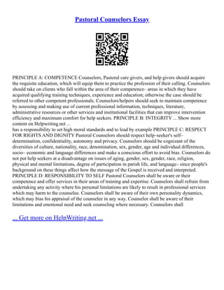 Pastoral Counselors Essay
PRINCIPLE A: COMPETENCE Counselors, Pastoral care givers, and help givers should acquire
the requisite education, which will equip them to practice the profession of their calling. Counselors
should take on clients who fall within the area of their competence– areas in which they have
acquired qualifying training techniques, experience and education; otherwise the case should be
referred to other competent professionals. Counselors/helpers should seek to maintain competence
by assessing and making use of current professional information, techniques, literature,
administrative resources or other services and institutional facilities that can improve intervention
efficiency and maximum comfort for help seekers. PRINCIPLE B: INTEGRITY ... Show more
content on Helpwriting.net ...
has a responsibility to set high moral standards and to lead by example PRINCIPLE C: RESPECT
FOR RIGHTS AND DIGNITY Pastoral Counselors should respect help–seeker's self–
determination, confidentiality, autonomy and privacy. Counselors should be cognizant of the
diversities of culture, nationality, race, denomination, sex, gender, age and individual differences,
socio– economic and language differences and make a conscious effort to avoid bias. Counselors do
not put help seekers at a disadvantage on issues of aging, gender, sex, gender, race, religion,
physical and mental limitations, degree of participation in parish life, and language– since people's
background on these things affect how the message of the Gospel is received and interpreted.
PRINCIPLE D: RESPONSIBILITY TO SELF Pastoral Counselors shall be aware or their
competence and offer services in their areas of training and expertise. Counselors shall refrain from
undertaking any activity where his personal limitations are likely to result in professional services
which may harm to the counselee. Counselors shall be aware of their own personality dynamics,
which may bias his appraisal of the counselee in any way. Counselor shall be aware of their
limitations and emotional need and seek counseling where necessary. Counselors shall
... Get more on HelpWriting.net ...
 