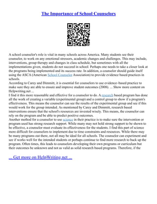 The Importance of School Counselors
A school counselor's role is vital in many schools across America. Many students see their
counselor, to work on any emotional stressors, academic changes and challenges. This may include,
interventions, group therapy and changes in class schedule, but sometimes with all the
implementations given, students do not succeed in school. Perhaps one needs to take a closer look at
the programs being implemented and its success rate. In addition, a counselor should guide itself
using the ASCA (American School Counselor Association) to provide evidence based practices in
schools.
According to Carey and Dimmitt, it is essential for counselors to use evidence–based practice to
make sure they are able to ensure and improve student outcomes (2008). ... Show more content on
Helpwriting.net ...
I find it this more reasonable and effective for a counselor to do. A research based program has done
all the work of creating a variable (experimental group) and a control group to show if a program's
effectiveness. This means the counselor can see the results of the experimental group and see if this
would work for the group intended. As mentioned by Carey and Dimmitt, research based
interventions ensure that the school's resources are invested wisely. This means, the counselor can
rely on the program and be able to predict positive outcomes.
Another method for a counselor to use science in their practice is to make sure the intervention or
program used has strong research support. While many may not hold strong support to be shown to
be effective, a counselor must evaluate its effectiveness for the students. I find this part of science
more difficult for counselors to implement due to time constraints and resources. While there may
be many programs out there, not all may be ideal for all schools. The counselor can experiment and
see if works well for the intended students or perhaps continue to find more research to back up the
program. Often times, this leads to counselors developing their own programs or curriculum but
their outcomes be unknown and not as valid as solid research based programs. Therefore, if the
... Get more on HelpWriting.net ...
 