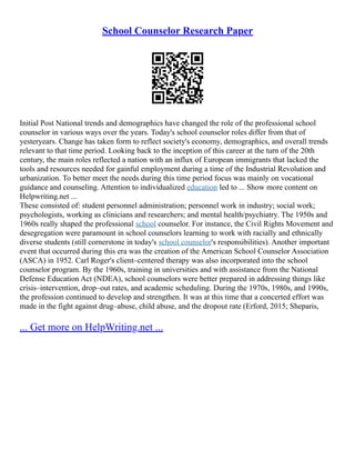 School Counselor Research Paper
Initial Post National trends and demographics have changed the role of the professional school
counselor in various ways over the years. Today's school counselor roles differ from that of
yesteryears. Change has taken form to reflect society's economy, demographics, and overall trends
relevant to that time period. Looking back to the inception of this career at the turn of the 20th
century, the main roles reflected a nation with an influx of European immigrants that lacked the
tools and resources needed for gainful employment during a time of the Industrial Revolution and
urbanization. To better meet the needs during this time period focus was mainly on vocational
guidance and counseling. Attention to individualized education led to ... Show more content on
Helpwriting.net ...
These consisted of: student personnel administration; personnel work in industry; social work;
psychologists, working as clinicians and researchers; and mental health/psychiatry. The 1950s and
1960s really shaped the professional school counselor. For instance, the Civil Rights Movement and
desegregation were paramount in school counselors learning to work with racially and ethnically
diverse students (still cornerstone in today's school counselor's responsibilities). Another important
event that occurred during this era was the creation of the American School Counselor Association
(ASCA) in 1952. Carl Roger's client–centered therapy was also incorporated into the school
counselor program. By the 1960s, training in universities and with assistance from the National
Defense Education Act (NDEA), school counselors were better prepared in addressing things like
crisis–intervention, drop–out rates, and academic scheduling. During the 1970s, 1980s, and 1990s,
the profession continued to develop and strengthen. It was at this time that a concerted effort was
made in the fight against drug–abuse, child abuse, and the dropout rate (Erford, 2015; Sheparis,
... Get more on HelpWriting.net ...
 