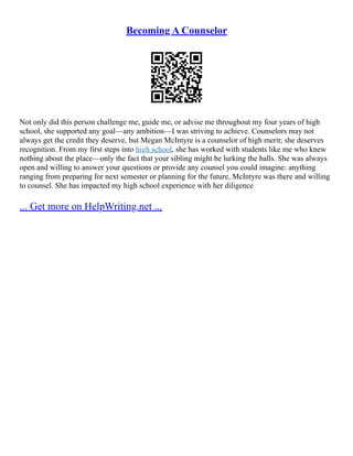 Becoming A Counselor
Not only did this person challenge me, guide me, or advise me throughout my four years of high
school, she supported any goal––any ambition––I was striving to achieve. Counselors may not
always get the credit they deserve, but Megan McIntyre is a counselor of high merit; she deserves
recognition. From my first steps into high school, she has worked with students like me who knew
nothing about the place––only the fact that your sibling might be lurking the halls. She was always
open and willing to answer your questions or provide any counsel you could imagine: anything
ranging from preparing for next semester or planning for the future, McIntyre was there and willing
to counsel. She has impacted my high school experience with her diligence
... Get more on HelpWriting.net ...
 