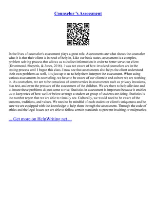 Counselor 's Assessment
In the lives of counselor's assessment plays a great role. Assessments are what shows the counselor
what it is that their client is in need of help in. Like our book states, assessment is a complex,
problem solving process that allows us to collect information in order to better serve our client
(Drummond, Sheperis, & Jones, 2016). I was not aware of how involved counselors are in the
testing process until I began this class. I now see that assessments also helps the client understand
their own problems as well, it is just up to us to help them interpret the assessment. When using
various assessments in counseling, we have to be aware of our clientele and culture we are working
in. As counselors, we are to be conscious of controversies in assessments such as privacy invasions,
bias test, and even the pressure of the assessment of the children. We are there to help alleviate and
to insure these problems do not come to rise. Statistics in assessment is important because it enables
us to keep track of how well or below average a student or group of students are doing. Statistics is
the number report that we are able to visually see. Culturally, we would need to be aware of the
customs, traditions, and values. We need to be mindful of each student or client's uniqueness and be
sure we are equipped with the knowledge to help them through the assessment. Through the code of
ethics and the legal issues we are able to follow certain standards to prevent insulting or malpractice.
... Get more on HelpWriting.net ...
 