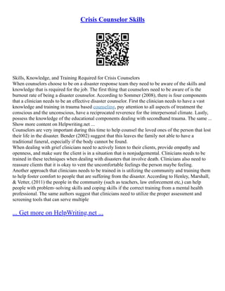 Crisis Counselor Skills
Skills, Knowledge, and Training Required for Crisis Counselors
When counselors choose to be on a disaster response team they need to be aware of the skills and
knowledge that is required for the job. The first thing that counselors need to be aware of is the
burnout rate of being a disaster counselor. According to Sommer (2008), there is four components
that a clinician needs to be an effective disaster counselor. First the clinician needs to have a vast
knowledge and training in trauma based counseling, pay attention to all aspects of treatment the
conscious and the unconscious, have a reciprocated reverence for the interpersonal climate. Lastly,
possess the knowledge of the educational components dealing with secondhand trauma. The same ...
Show more content on Helpwriting.net ...
Counselors are very important during this time to help counsel the loved ones of the person that lost
their life in the disaster. Bender (2002) suggest that this leaves the family not able to have a
traditional funeral, especially if the body cannot be found.
When dealing with grief clinicians need to actively listen to their clients, provide empathy and
openness, and make sure the client is in a situation that is nonjudgemental. Clinicians needs to be
trained in these techniques when dealing with disasters that involve death. Clinicians also need to
reassure clients that it is okay to vent the uncomfortable feelings the person maybe feeling.
Another approach that clinicians needs to be trained in is utilizing the community and training them
to help foster comfort to people that are suffering from the disaster. According to Henley, Marshall,
& Vetter, (2011) the people in the community (such as teachers, law enforcement etc,) can help
people with problem–solving skills and coping skills if the correct training from a mental health
professional. The same authors suggest that clinicians need to utilize the proper assessment and
screening tools that can serve multiple
... Get more on HelpWriting.net ...
 