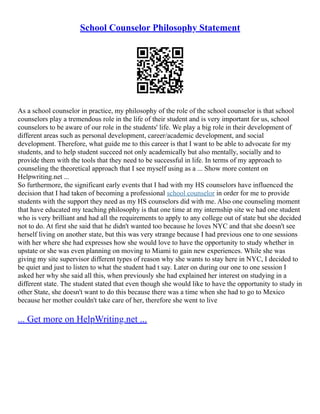 School Counselor Philosophy Statement
As a school counselor in practice, my philosophy of the role of the school counselor is that school
counselors play a tremendous role in the life of their student and is very important for us, school
counselors to be aware of our role in the students' life. We play a big role in their development of
different areas such as personal development, career/academic development, and social
development. Therefore, what guide me to this career is that I want to be able to advocate for my
students, and to help student succeed not only academically but also mentally, socially and to
provide them with the tools that they need to be successful in life. In terms of my approach to
counseling the theoretical approach that I see myself using as a ... Show more content on
Helpwriting.net ...
So furthermore, the significant early events that I had with my HS counselors have influenced the
decision that I had taken of becoming a professional school counselor in order for me to provide
students with the support they need as my HS counselors did with me. Also one counseling moment
that have educated my teaching philosophy is that one time at my internship site we had one student
who is very brilliant and had all the requirements to apply to any college out of state but she decided
not to do. At first she said that he didn't wanted too because he loves NYC and that she doesn't see
herself living on another state, but this was very strange because I had previous one to one sessions
with her where she had expresses how she would love to have the opportunity to study whether in
upstate or she was even planning on moving to Miami to gain new experiences. While she was
giving my site supervisor different types of reason why she wants to stay here in NYC, I decided to
be quiet and just to listen to what the student had t say. Later on during our one to one session I
asked her why she said all this, when previously she had explained her interest on studying in a
different state. The student stated that even though she would like to have the opportunity to study in
other State, she doesn't want to do this because there was a time when she had to go to Mexico
because her mother couldn't take care of her, therefore she went to live
... Get more on HelpWriting.net ...
 