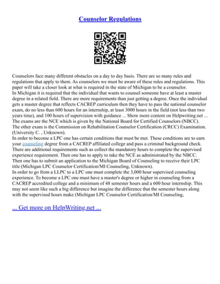 Counselor Regulations
Counselors face many different obstacles on a day to day basis. There are so many rules and
regulations that apply to them. As counselors we must be aware of these rules and regulations. This
paper will take a closer look at what is required in the state of Michigan to be a counselor.
In Michigan it is required that the individual that wants to counsel someone have at least a master
degree in a related field. There are more requirements than just getting a degree. Once the individual
gets a master degree that reflects CACREP curriculum then they have to pass the national counselor
exam, do no less than 600 hours for an internship, at least 3000 hours in the field (not less than two
years time), and 100 hours of supervision with guidance ... Show more content on Helpwriting.net ...
The exams are the NCE which is given by the National Board for Certified Counselors (NBCC).
The other exam is the Commission on Rehabilitation Counselor Certification (CRCC) Examination.
(University C. , Unknown).
In order to become a LPC one has certain conditions that must be met. These conditions are to earn
your counseling degree from a CACREP affiliated college and pass a criminal background check.
There are additional requirements such as collect the mandatory hours to complete the supervised
experience requirement. Then one has to apply to take the NCE as administrated by the NBCC.
Then one has to submit an application to the Michigan Board of Counseling to receive their LPC
title (Michigan LPC Counselor Certification/MI Counseling, Unknown).
In order to go from a LLPC to a LPC one must complete the 3,000 hour supervised counseling
experience. To become a LPC one must have a master's degree or higher in counseling from a
CACREP accredited college and a minimum of 48 semester hours and a 600 hour internship. This
may not seem like such a big difference but imagine the difference that the semester hours along
with the supervised hours make (Michigan LPC Counselor Certification/MI Counseling,
... Get more on HelpWriting.net ...
 