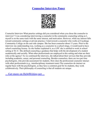 Counselor Interview Paper
Counselor Interview What practice settings did you considered when you chose the counselor to
interview? I was considering interviewing a counselor in the community counseling setting as I,
myself is on the same track with the same interest, and motivation. However, while my interest falls
toward community settings or private practice, I interviewed a counselor who works at Cuyahoga
Community College on the east side campus. She has been counselor about 13 years. Prior to the
interview my understanding was, working as a counselor in a school stings, it would need to have
school counseling license. As she further explained it, as a LPC she is entitled to work in school
setting at Tri–C. She defined counseling a guidance that helps with the development of a student
academically and socially. What other professionals are employed in this setting and what are their
roles at the agency? As we continued the interview, she talked about their services that they provide
including academic, career, and personal counseling. Besides counselors, there are two par time
psychologists, who provide assessment for students. How does the professional counselor interact
with other professionals (e.g., interdisciplinary treatment team) The counselors do interact on
regular basis with the psychologists, as they have a common goal for its students, they work
collaboratively. Their philosophy of counseling is that all students are unique
... Get more on HelpWriting.net ...
 