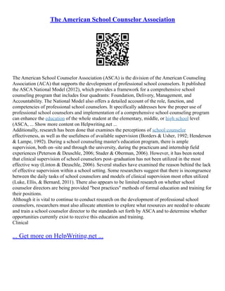 The American School Counselor Association
The American School Counselor Association (ASCA) is the division of the American Counseling
Association (ACA) that supports the development of professional school counselors. It published
the ASCA National Model (2012), which provides a framework for a comprehensive school
counseling program that includes four quadrants: Foundation, Delivery, Management, and
Accountability. The National Model also offers a detailed account of the role, function, and
competencies of professional school counselors. It specifically addresses how the proper use of
professional school counselors and implementation of a comprehensive school counseling program
can enhance the education of the whole student at the elementary, middle, or high school level
(ASCA, ... Show more content on Helpwriting.net ...
Additionally, research has been done that examines the perceptions of school counselor
effectiveness, as well as the usefulness of available supervision (Borders & Usher, 1992; Henderson
& Lampe, 1992). During a school counseling master's education program, there is ample
supervision, both on–site and through the university, during the practicum and internship field
experiences (Peterson & Deuschle, 2006; Studer & Oberman, 2006). However, it has been noted
that clinical supervision of school counselors post–graduation has not been utilized in the most
effective way (Linton & Deuschle, 2006). Several studies have examined the reason behind the lack
of effective supervision within a school setting. Some researchers suggest that there is incongruence
between the daily tasks of school counselors and models of clinical supervision most often utilized
(Luke, Ellis, & Bernard, 2011). There also appears to be limited research on whether school
counselor directors are being provided "best practices" methods of formal education and training for
their positions.
Although it is vital to continue to conduct research on the development of professional school
counselors, researchers must also allocate attention to explore what resources are needed to educate
and train a school counselor director to the standards set forth by ASCA and to determine whether
opportunities currently exist to receive this education and training.
Clinical
... Get more on HelpWriting.net ...
 