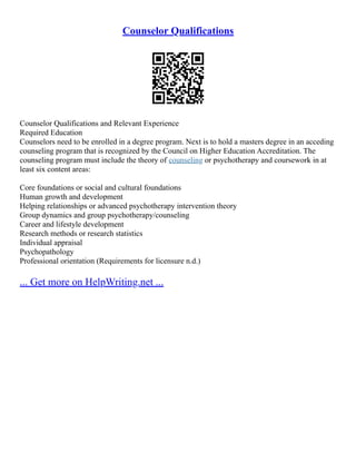 Counselor Qualifications
Counselor Qualifications and Relevant Experience
Required Education
Counselors need to be enrolled in a degree program. Next is to hold a masters degree in an acceding
counseling program that is recognized by the Council on Higher Education Accreditation. The
counseling program must include the theory of counseling or psychotherapy and coursework in at
least six content areas:
Core foundations or social and cultural foundations
Human growth and development
Helping relationships or advanced psychotherapy intervention theory
Group dynamics and group psychotherapy/counseling
Career and lifestyle development
Research methods or research statistics
Individual appraisal
Psychopathology
Professional orientation (Requirements for licensure n.d.)
... Get more on HelpWriting.net ...
 